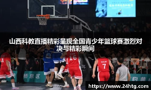 山西科教直播精彩呈现全国青少年篮球赛激烈对决与精彩瞬间